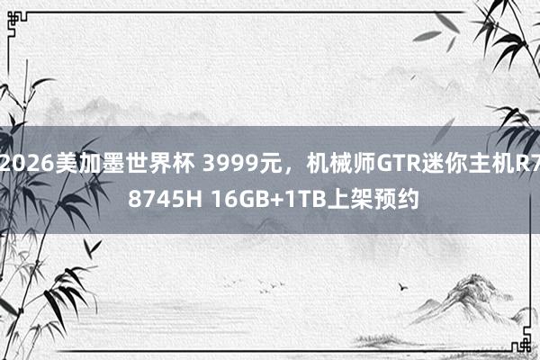 2026美加墨世界杯 3999元,机械师GTR迷你主机R7 8745H 16GB+1TB上架预约
