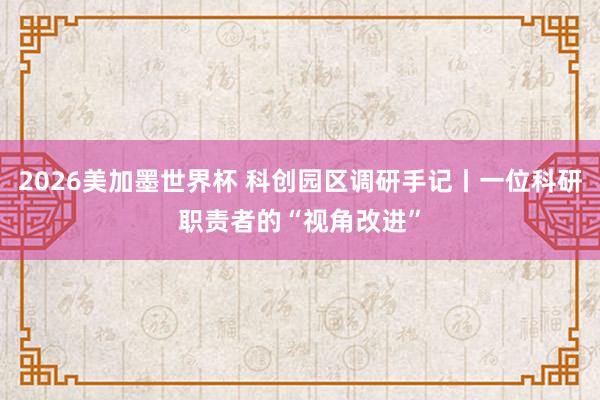 2026美加墨世界杯 科创园区调研手记丨一位科研职责者的“视角改进”