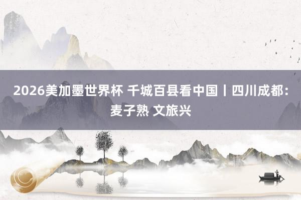 2026美加墨世界杯 千城百县看中国丨四川成都:麦子熟 文旅兴