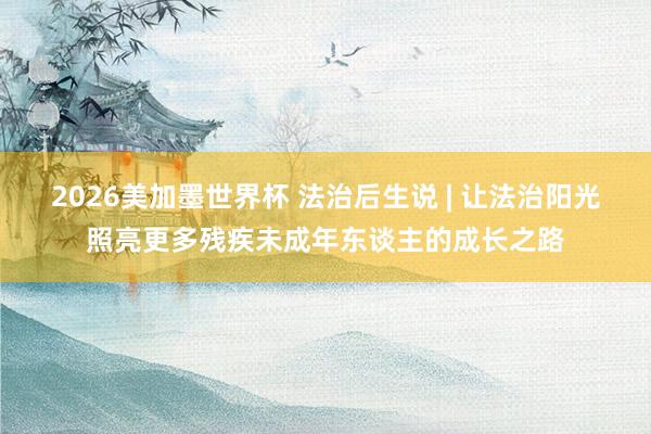 2026美加墨世界杯 法治后生说 | 让法治阳光照亮更多残疾未成年东谈主的成长之路