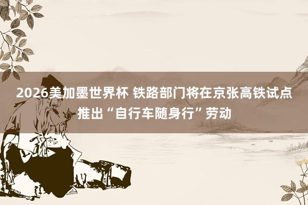 2026美加墨世界杯 铁路部门将在京张高铁试点推出“自行车随身行”劳动