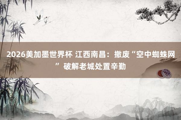 2026美加墨世界杯 江西南昌:撤废“空中蜘蛛网” 破解老城处置辛勤