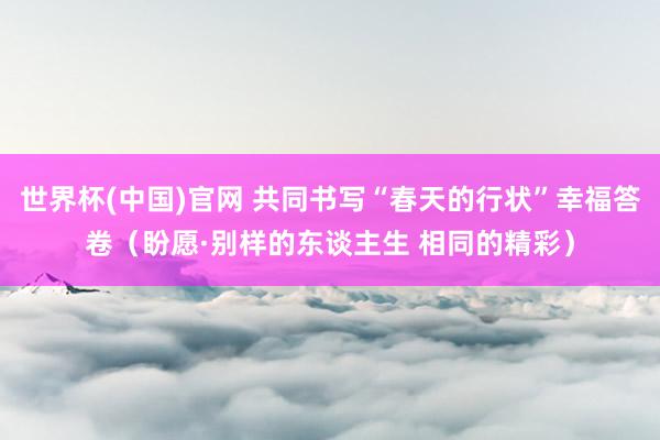 世界杯(中国)官网 共同书写“春天的行状”幸福答卷(盼愿·别样的东谈主生 相同的精彩)