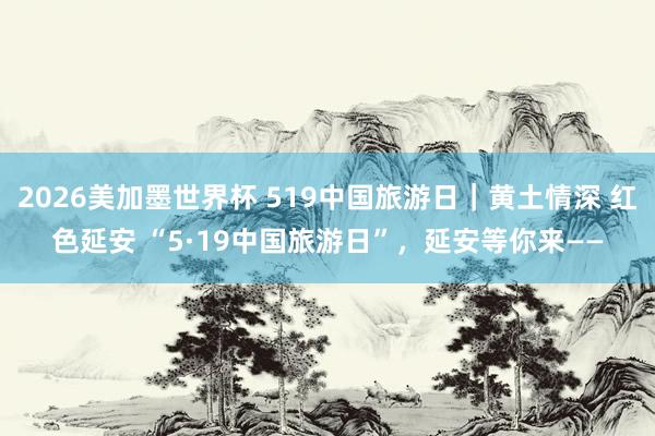 2026美加墨世界杯 519中国旅游日|黄土情深 红色延安 “5·19中国旅游日”,延安等你来——