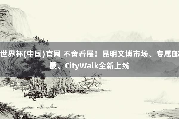 世界杯(中国)官网 不啻看展!昆明文博市场、专属邮戳、CityWalk全新上线