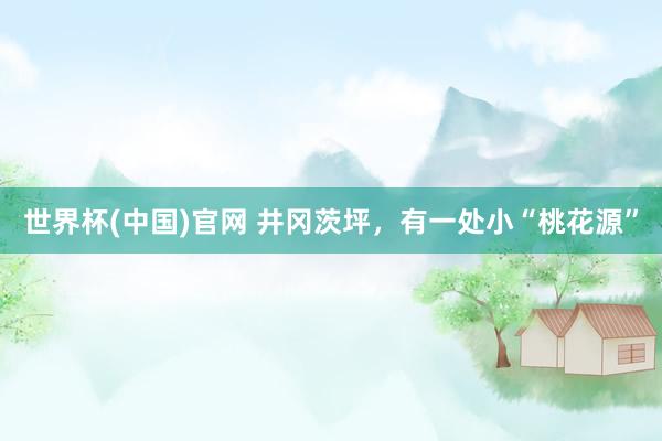 世界杯(中国)官网 井冈茨坪,有一处小“桃花源”