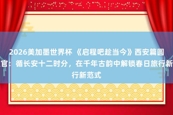 2026美加墨世界杯 《启程吧趁当今》西安篇圆满收官:循长安十二时分,在千年古韵中解锁春日旅行新范式