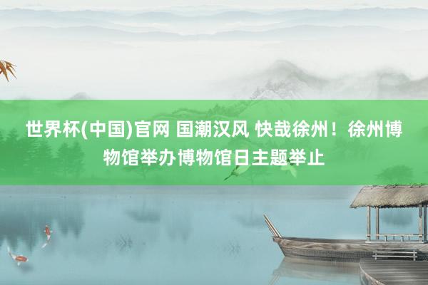 世界杯(中国)官网 国潮汉风 快哉徐州!徐州博物馆举办博物馆日主题举止