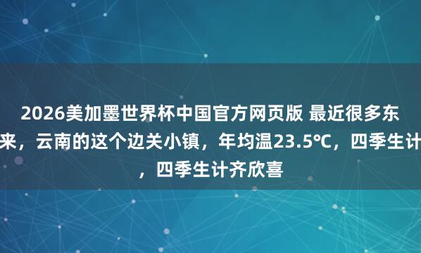 2026美加墨世界杯中国官方网页版 最近很多东说念主来,云南的这个边关小镇,年均温23.5℃,四季生计齐欣喜