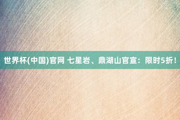世界杯(中国)官网 七星岩、鼎湖山官宣:限时5折!