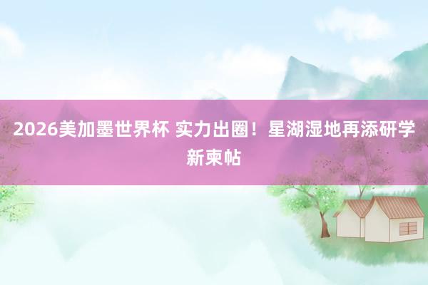 2026美加墨世界杯 实力出圈!星湖湿地再添研学新柬帖