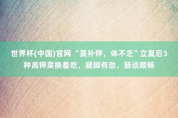 世界杯(中国)官网 “夏补钾,体不乏”立夏后3种高钾菜换着吃,腿脚有劲,肠谈顺畅