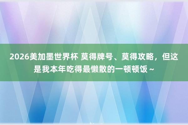 2026美加墨世界杯 莫得牌号、莫得攻略,但这是我本年吃得最懒散的一顿顿饭~