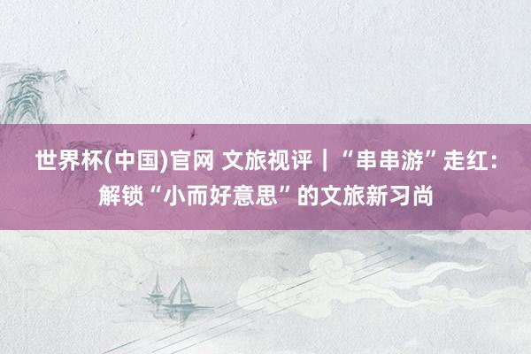 世界杯(中国)官网 文旅视评|“串串游”走红:解锁“小而好意思”的文旅新习尚