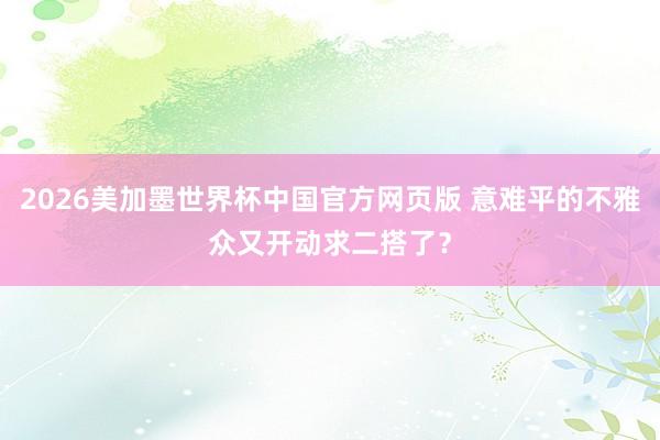 2026美加墨世界杯中国官方网页版 意难平的不雅众又开动求二搭了?
