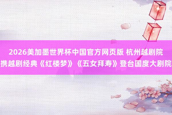 2026美加墨世界杯中国官方网页版 杭州越剧院携越剧经典《红楼梦》《五女拜寿》登台国度大剧院