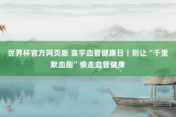 世界杯官方网页版 寰宇血管健康日丨别让“千里默血脂”偷走血管健康