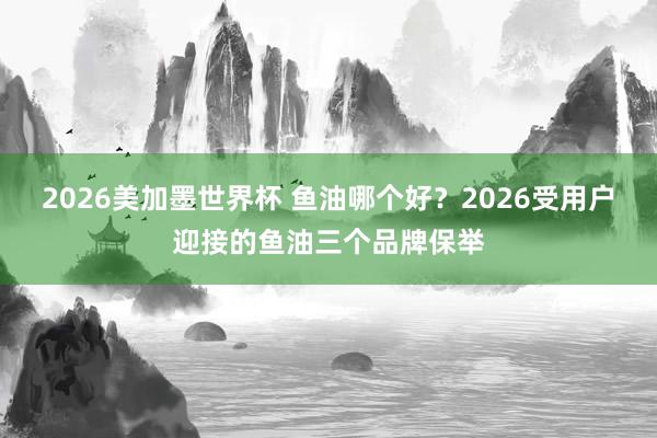 2026美加墨世界杯 鱼油哪个好？2026受用户迎接的鱼油三个品牌保举