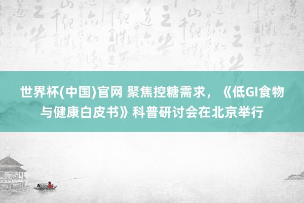 世界杯(中国)官网 聚焦控糖需求,《低GI食物与健康白皮书》科普研讨会在北京举行