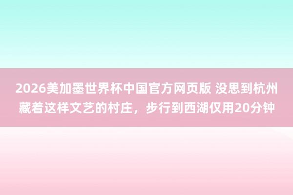 2026美加墨世界杯中国官方网页版 没思到杭州藏着这样文艺的村庄,步行到西湖仅用20分钟
