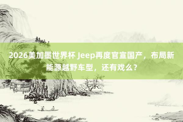 2026美加墨世界杯 Jeep再度官宣国产,布局新能源越野车型,还有戏么?