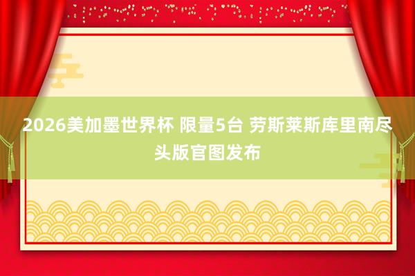 2026美加墨世界杯 限量5台 劳斯莱斯库里南尽头版官图发布