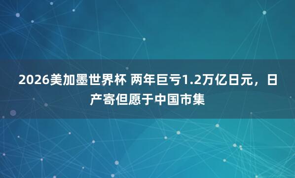 2026美加墨世界杯 两年巨亏1.2万亿日元,日产寄但愿于中国市集