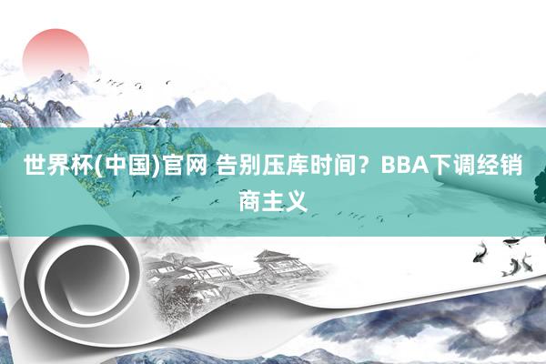 世界杯(中国)官网 告别压库时间?BBA下调经销商主义