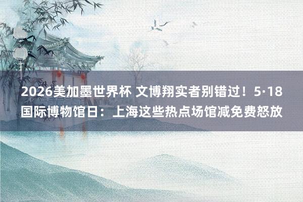 2026美加墨世界杯 文博翔实者别错过!5·18国际博物馆日:上海这些热点场馆减免费怒放