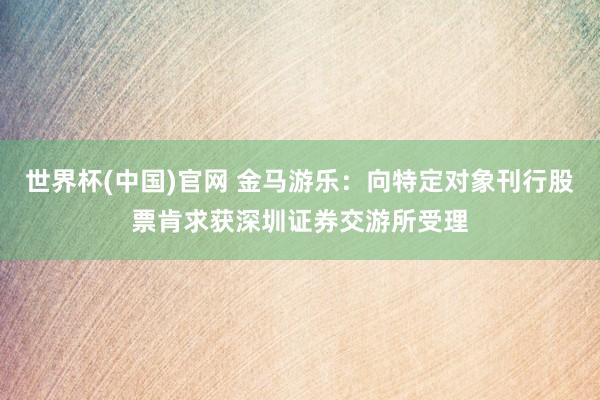 世界杯(中国)官网 金马游乐:向特定对象刊行股票肯求获深圳证券交游所受理