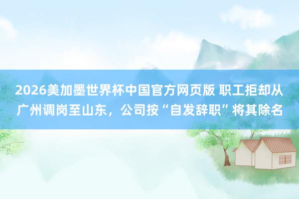 2026美加墨世界杯中国官方网页版 职工拒却从广州调岗至山东,公司按“自发辞职”将其除名