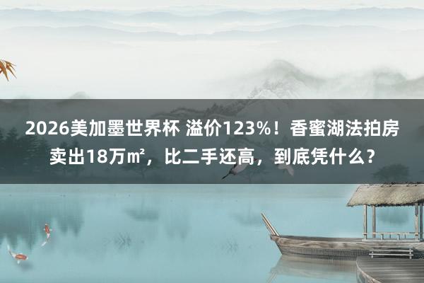 2026美加墨世界杯 溢价123%!香蜜湖法拍房卖出18万㎡,比二手还高,到底凭什么?