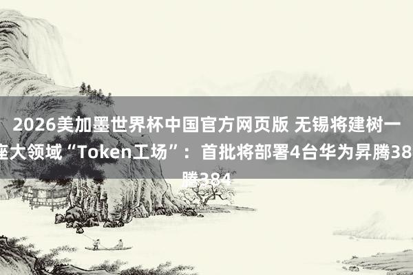 2026美加墨世界杯中国官方网页版 无锡将建树一座大领域“Token工场”:首批将部署4台华为昇腾384