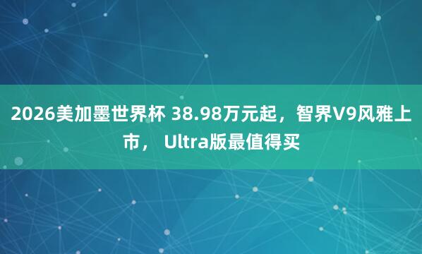 2026美加墨世界杯 38.98万元起,智界V9风雅上市, Ultra版最值得买