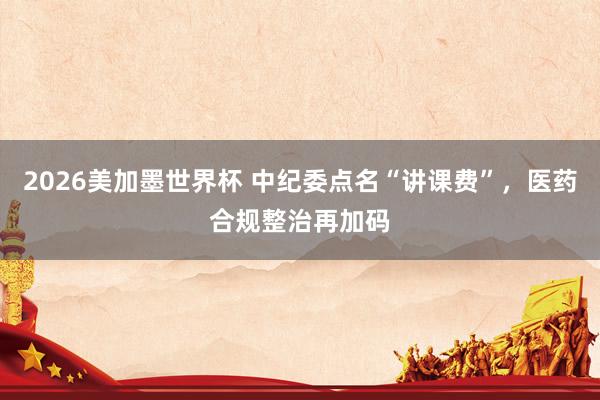 2026美加墨世界杯 中纪委点名“讲课费”,医药合规整治再加码