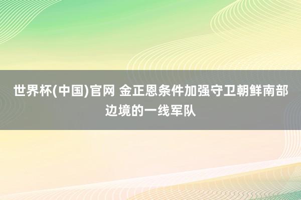 世界杯(中国)官网 金正恩条件加强守卫朝鲜南部边境的一线军队