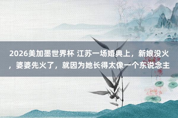 2026美加墨世界杯 江苏一场婚典上,新娘没火,婆婆先火了,就因为她长得太像一个东说念主