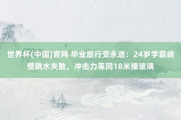 世界杯(中国)官网 毕业旅行变永逝:24岁学霸峭壁跳水失散,冲击力等同18米撞玻璃