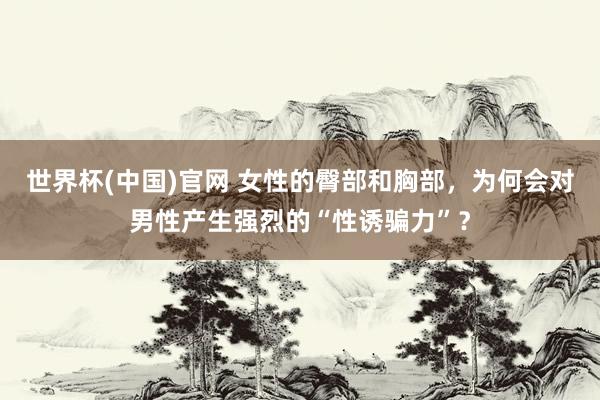 世界杯(中国)官网 女性的臀部和胸部,为何会对男性产生强烈的“性诱骗力”?