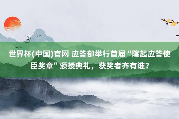 世界杯(中国)官网 应答部举行首届“隆起应答使臣奖章”颁授典礼,获奖者齐有谁?