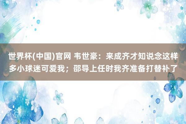 世界杯(中国)官网 韦世豪:来成齐才知说念这样多小球迷可爱我;邵导上任时我齐准备打替补了