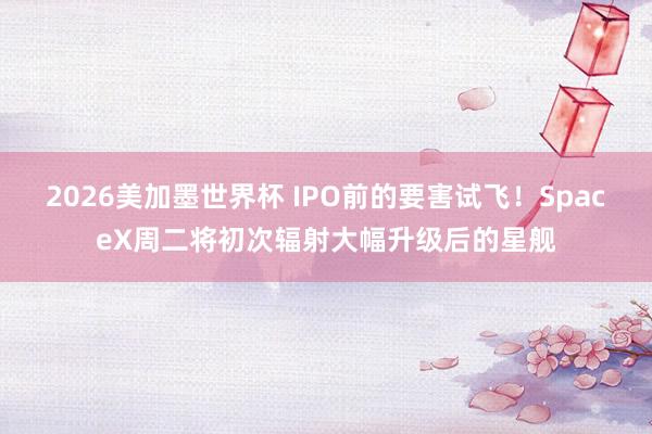 2026美加墨世界杯 IPO前的要害试飞!SpaceX周二将初次辐射大幅升级后的星舰