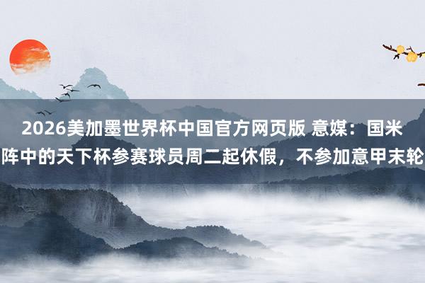 2026美加墨世界杯中国官方网页版 意媒:国米阵中的天下杯参赛球员周二起休假,不参加意甲末轮