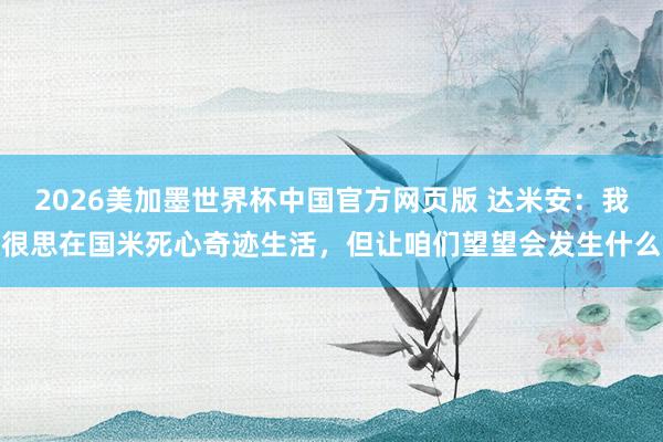 2026美加墨世界杯中国官方网页版 达米安:我很思在国米死心奇迹生活,但让咱们望望会发生什么