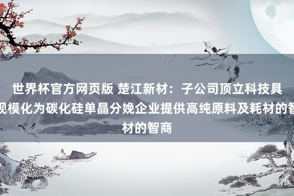 世界杯官方网页版 楚江新材:子公司顶立科技具备规模化为碳化硅单晶分娩企业提供高纯原料及耗材的智商