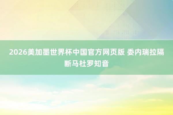 2026美加墨世界杯中国官方网页版 委内瑞拉隔断马杜罗知音