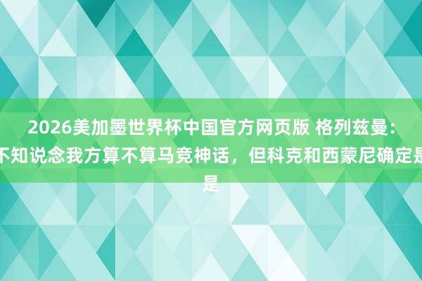 2026美加墨世界杯中国官方网页版 格列兹曼:不知说念我方算不算马竞神话,但科克和西蒙尼确定是