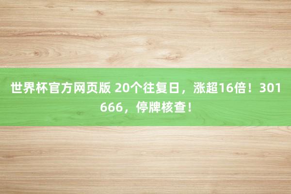 世界杯官方网页版 20个往复日,涨超16倍!301666,停牌核查!
