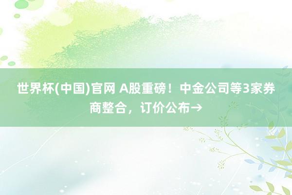 世界杯(中国)官网 A股重磅!中金公司等3家券商整合,订价公布→