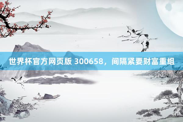 世界杯官方网页版 300658,间隔紧要财富重组